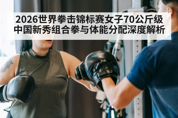 2026世界拳击锦标赛女子70公斤级中国新秀组合拳与体能分配深度解析