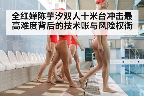 全红婵陈芋汐双人十米台冲击最高难度背后的技术账与风险权衡